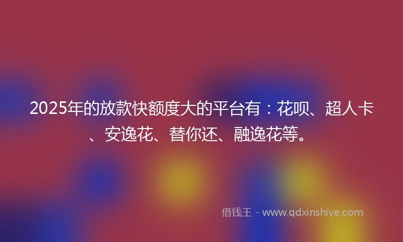 2025年的放款快额度大的平台有：花呗、超人卡、安逸花、替你还、融逸花等。