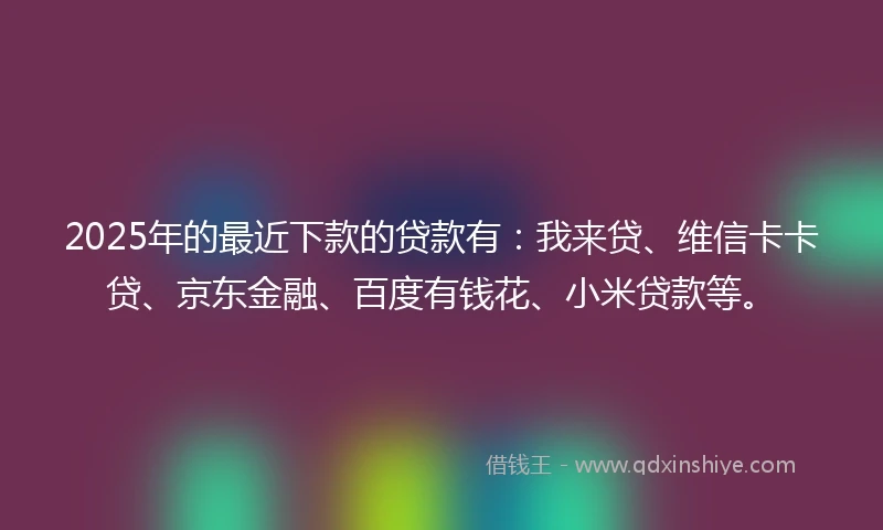 2025年的最近下款的贷款有：我来贷、维信卡卡贷、京东金融、百度有钱花、小米贷款等。