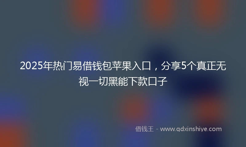 2025年热门易借钱包苹果入口，分享5个真正无视一切黑能下款口子