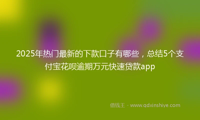 2025年热门最新的下款口子有哪些，总结5个支付宝花呗逾期万元快速贷款app