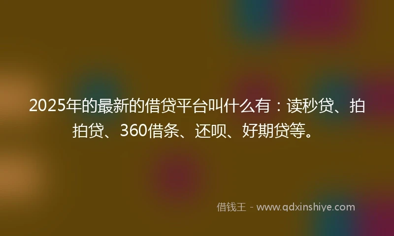 2025年的最新的借贷平台叫什么有：读秒贷、拍拍贷、360借条、还呗、好期贷等。