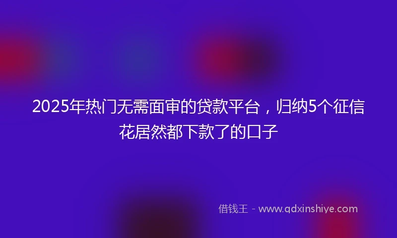 2025年热门无需面审的贷款平台，归纳5个征信花居然都下款了的口子