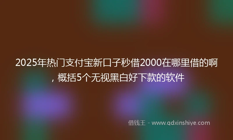 2025年热门支付宝新口子秒借2000在哪里借的啊，概括5个无视黑白好下款的软件