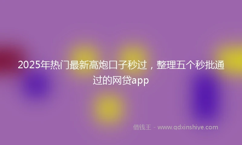 2025年热门最新高炮口子秒过，整理五个秒批通过的网贷app