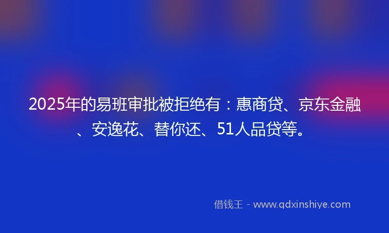 2025年的易班审批被拒绝有：惠商贷、京东金融、安逸花、替你还、51人品贷等。