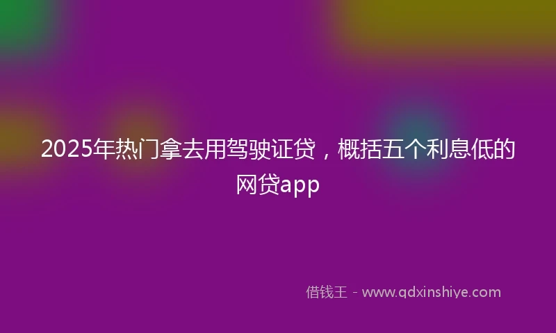 2025年热门拿去用驾驶证贷，概括五个利息低的网贷app