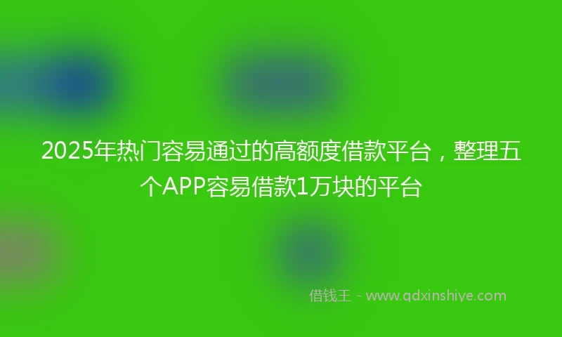 2025年热门容易通过的高额度借款平台，整理五个APP容易借款1万块的平台