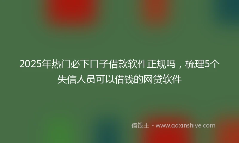 2025年热门必下口子借款软件正规吗，梳理5个失信人员可以借钱的网贷软件