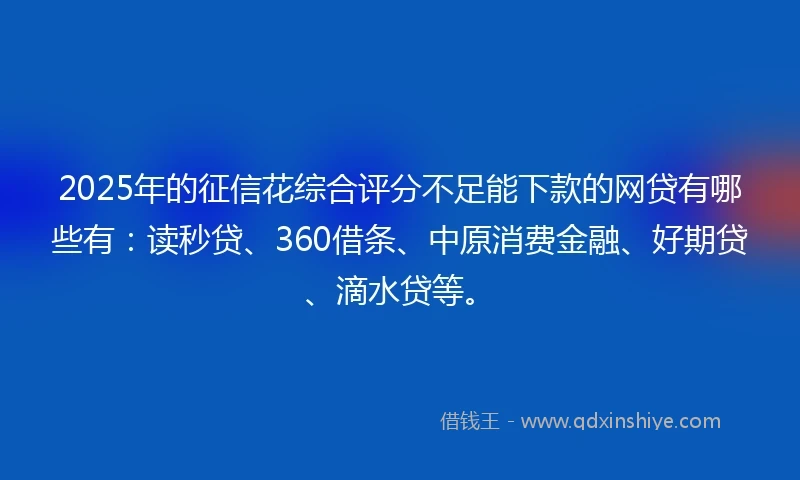 2025年的征信花综合评分不足能下款的网贷有哪些有：读秒贷、360借条、中原消费金融、好期贷、滴水贷等。