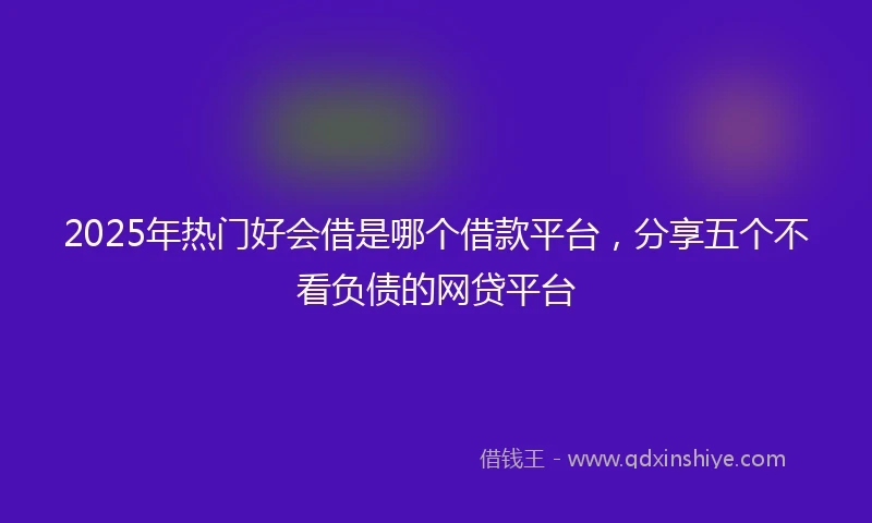 2025年热门好会借是哪个借款平台，分享五个不看负债的网贷平台