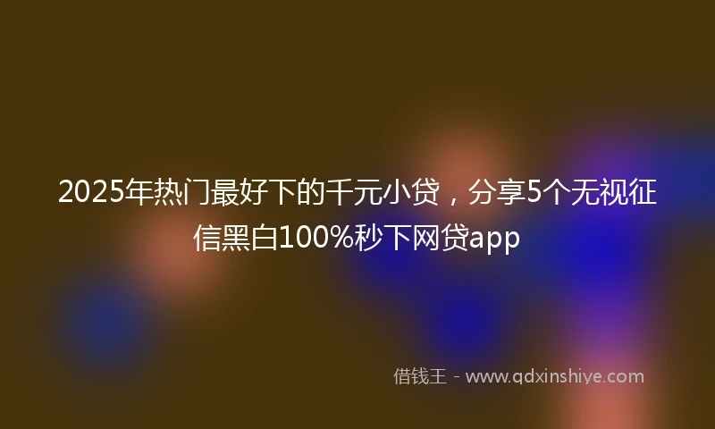 2025年热门最好下的千元小贷，分享5个无视征信黑白100%秒下网贷app