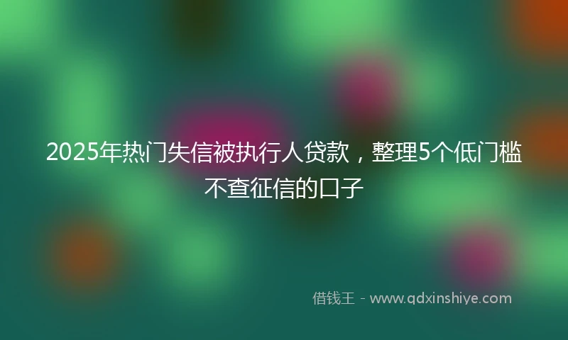 2025年热门失信被执行人贷款，整理5个低门槛不查征信的口子
