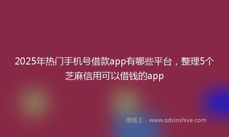 2025年热门手机号借款app有哪些平台，整理5个芝麻信用可以借钱的app