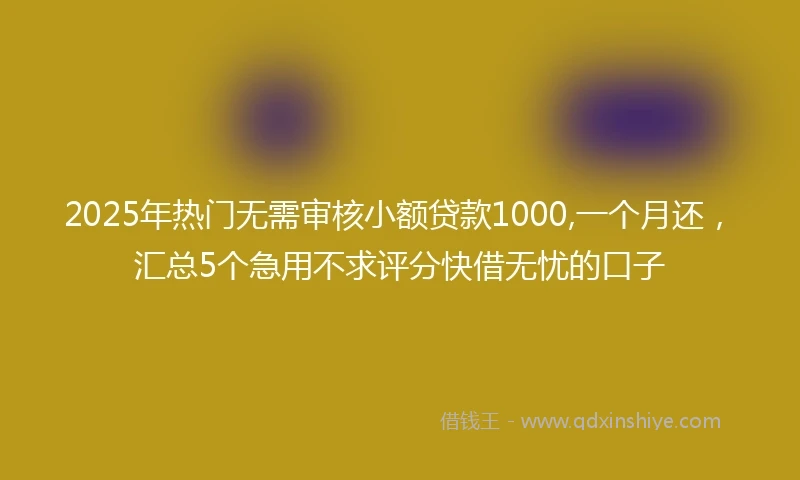 2025年热门无需审核小额贷款1000,一个月还，汇总5个急用不求评分快借无忧的口子