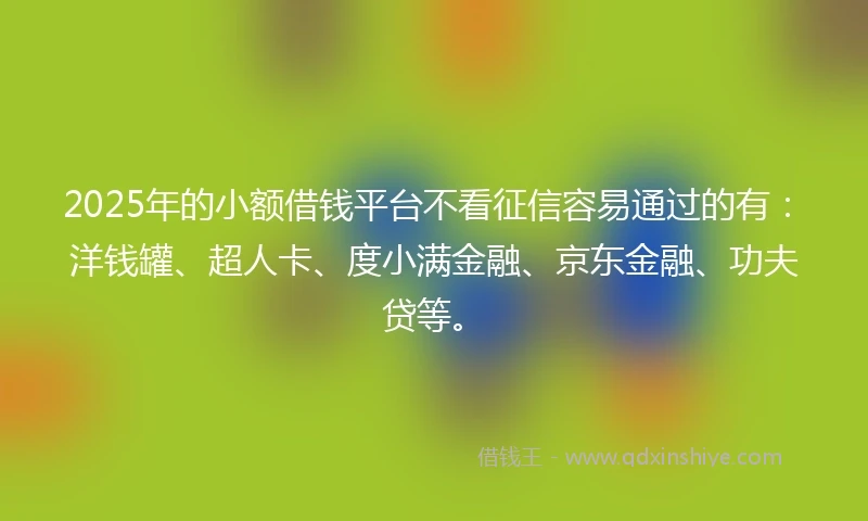 2025年的小额借钱平台不看征信容易通过的有：洋钱罐、超人卡、度小满金融、京东金融、功夫贷等。