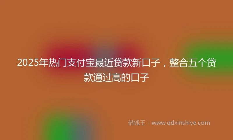 2025年热门支付宝最近贷款新口子，整合五个贷款通过高的口子