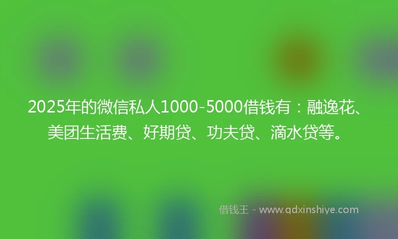 2025年的微信私人1000-5000借钱有：融逸花、美团生活费、好期贷、功夫贷、滴水贷等。