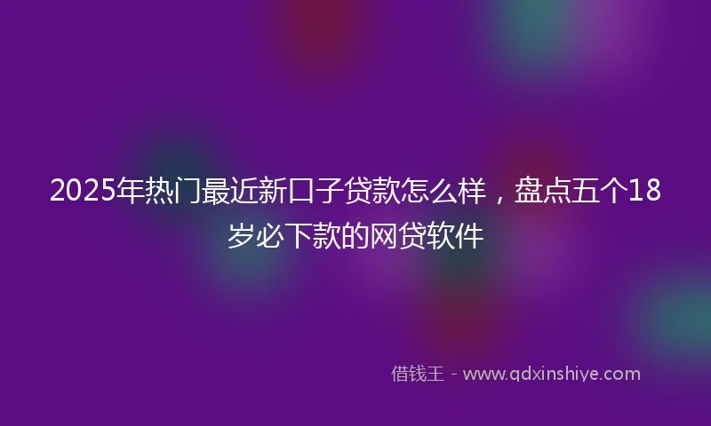 2025年热门最近新口子贷款怎么样，盘点五个18岁必下款的网贷软件