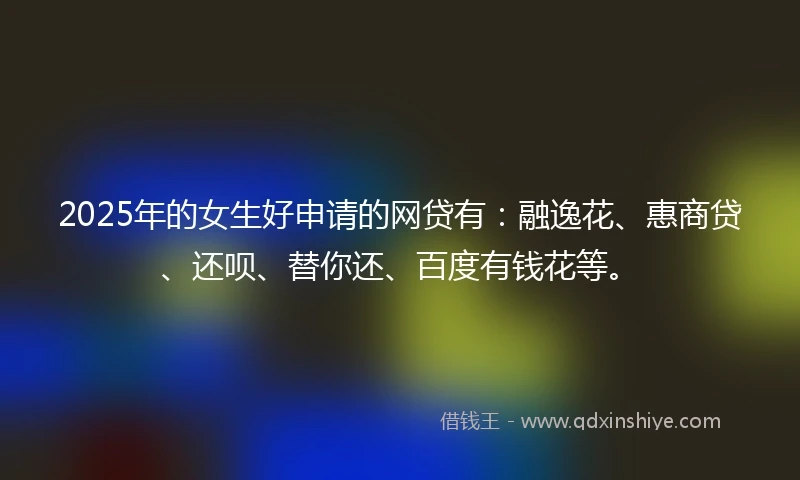 2025年的女生好申请的网贷有：融逸花、惠商贷、还呗、替你还、百度有钱花等。