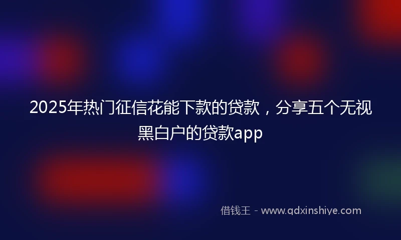 2025年热门征信花能下款的贷款，分享五个无视黑白户的贷款app