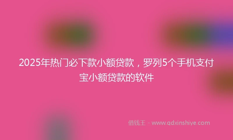 2025年热门必下款小额贷款，罗列5个手机支付宝小额贷款的软件
