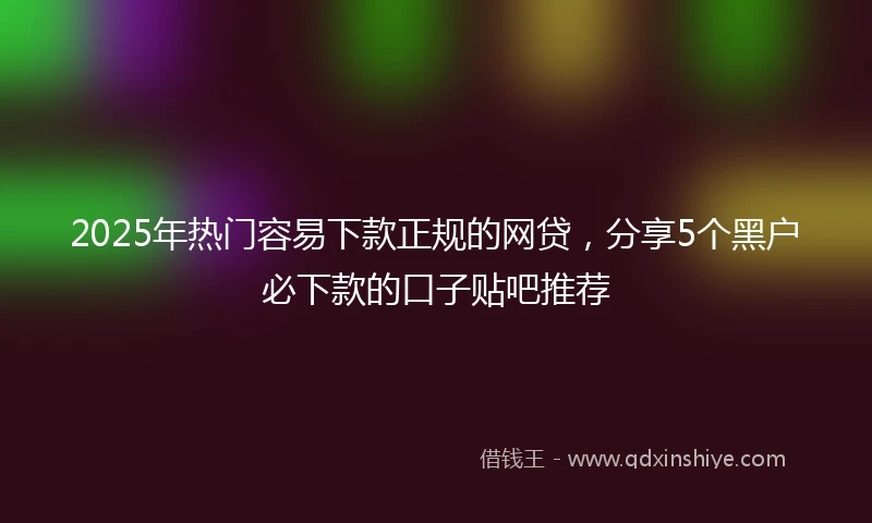2025年热门容易下款正规的网贷，分享5个黑户必下款的口子贴吧推荐