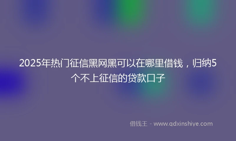 2025年热门征信黑网黑可以在哪里借钱，归纳5个不上征信的贷款口子