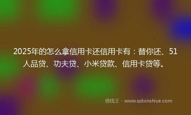 2025年的怎么拿信用卡还信用卡有：替你还、51人品贷、功夫贷、小米贷款、信用卡贷等。