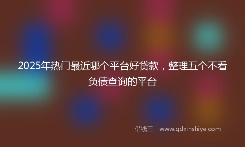 2025年热门最近哪个平台好贷款，整理五个不看负债查询的平台