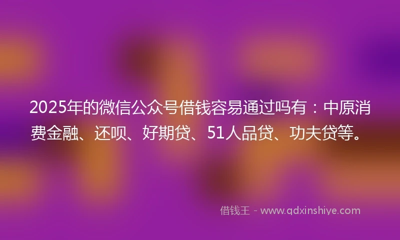 2025年的微信公众号借钱容易通过吗有：中原消费金融、还呗、好期贷、51人品贷、功夫贷等。