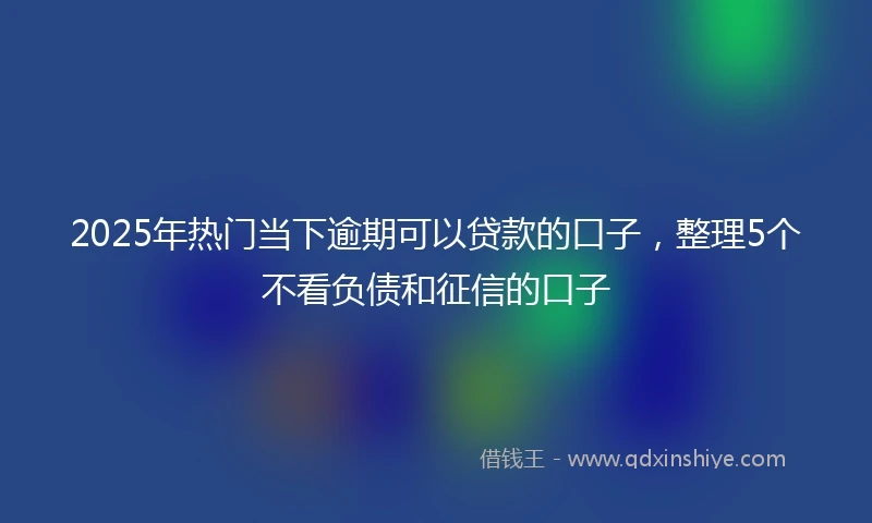 2025年热门当下逾期可以贷款的口子，整理5个不看负债和征信的口子