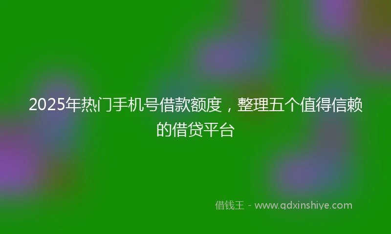 2025年热门手机号借款额度，整理五个值得信赖的借贷平台