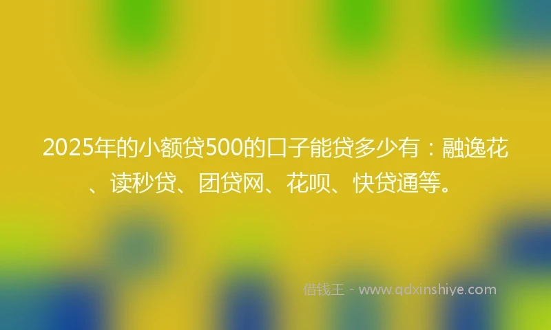 2025年的小额贷500的口子能贷多少有：融逸花、读秒贷、团贷网、花呗、快贷通等。