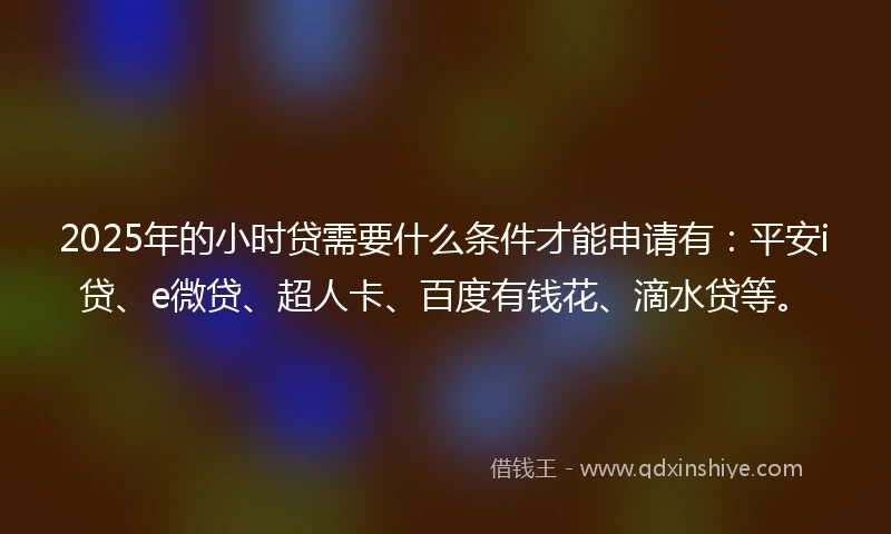 2025年的小时贷需要什么条件才能申请有：平安i贷、e微贷、超人卡、百度有钱花、滴水贷等。