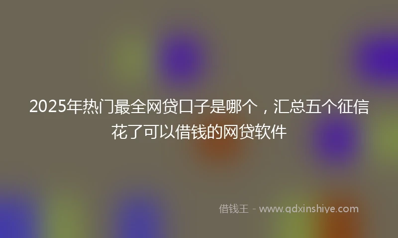 2025年热门最全网贷口子是哪个，汇总五个征信花了可以借钱的网贷软件
