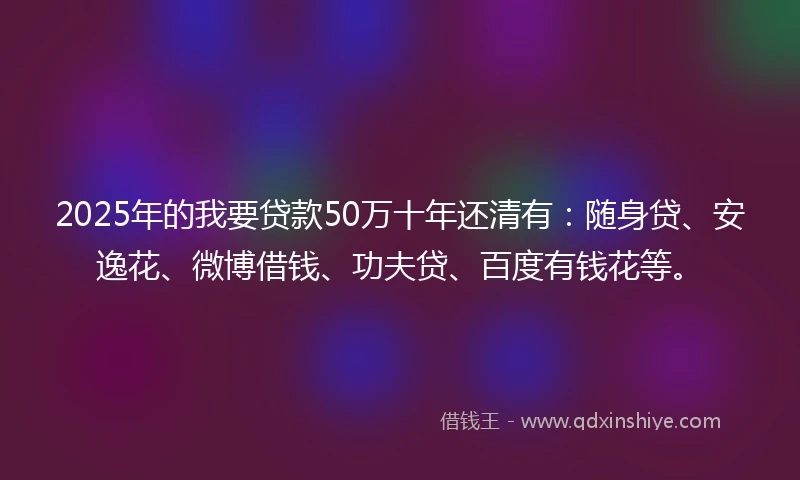 2025年的我要贷款50万十年还清有：随身贷、安逸花、微博借钱、功夫贷、百度有钱花等。