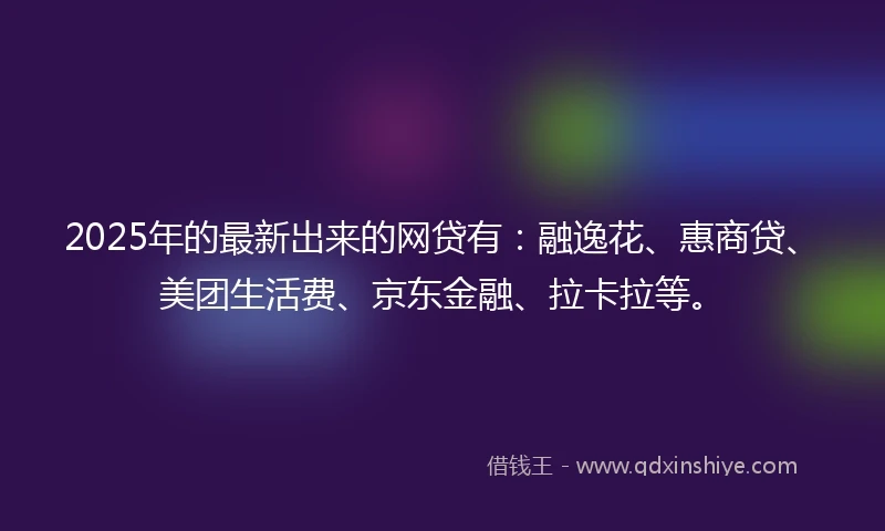 2025年的最新出来的网贷有：融逸花、惠商贷、美团生活费、京东金融、拉卡拉等。