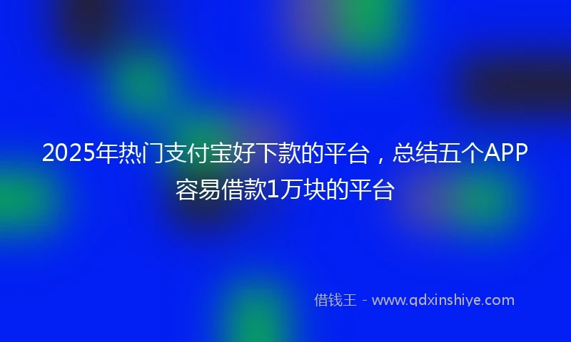 2025年热门支付宝好下款的平台，总结五个APP容易借款1万块的平台