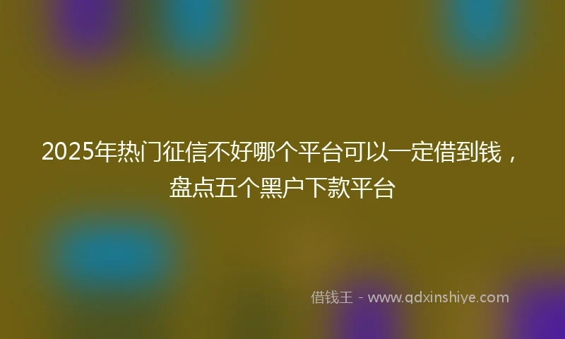 2025年热门征信不好哪个平台可以一定借到钱，盘点五个黑户下款平台