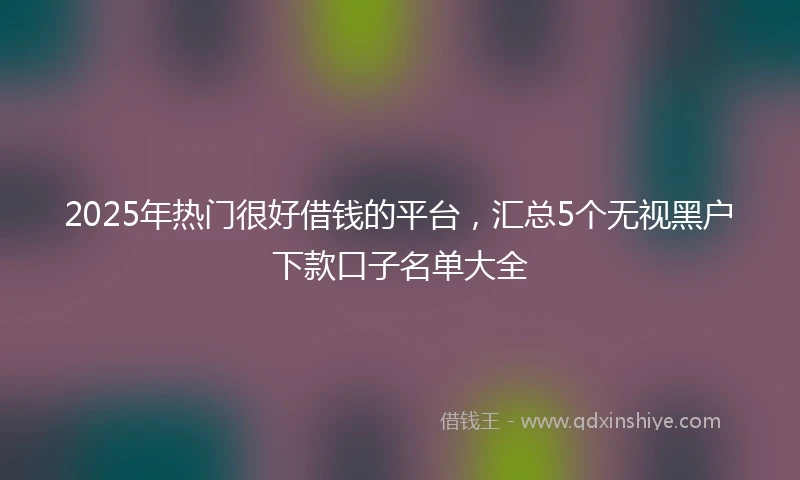 2025年热门很好借钱的平台，汇总5个无视黑户下款口子名单大全
