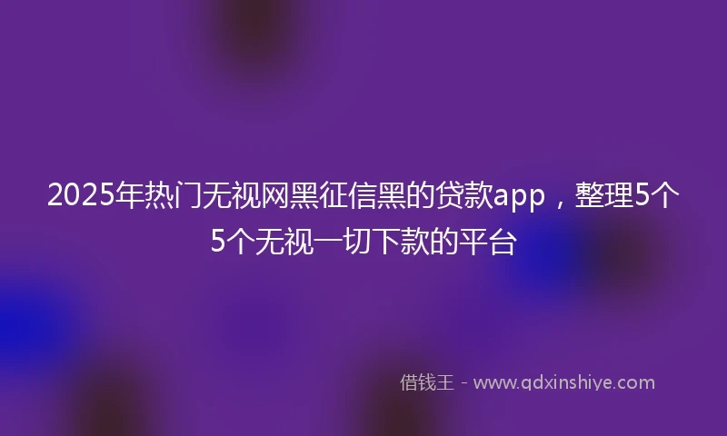 2025年热门无视网黑征信黑的贷款app，整理5个5个无视一切下款的平台