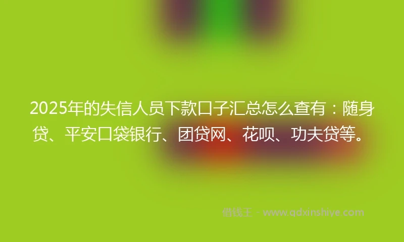2025年的失信人员下款口子汇总怎么查有：随身贷、平安口袋银行、团贷网、花呗、功夫贷等。