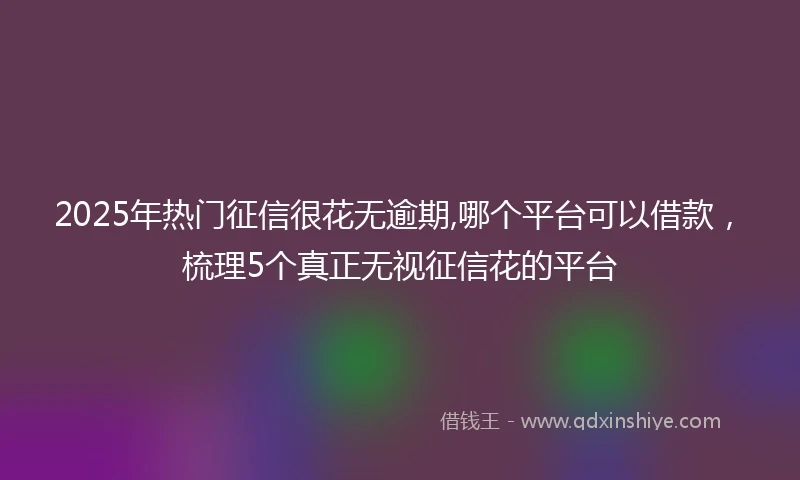 2025年热门征信很花无逾期,哪个平台可以借款，梳理5个真正无视征信花的平台