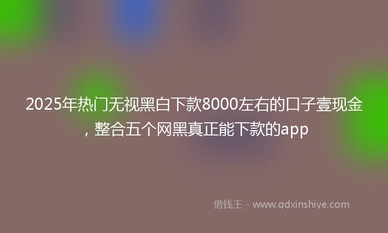 2025年热门无视黑白下款8000左右的口子壹现金，整合五个网黑真正能下款的app