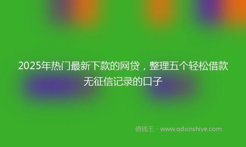 2025年热门最新下款的网贷，整理五个轻松借款无征信记录的口子