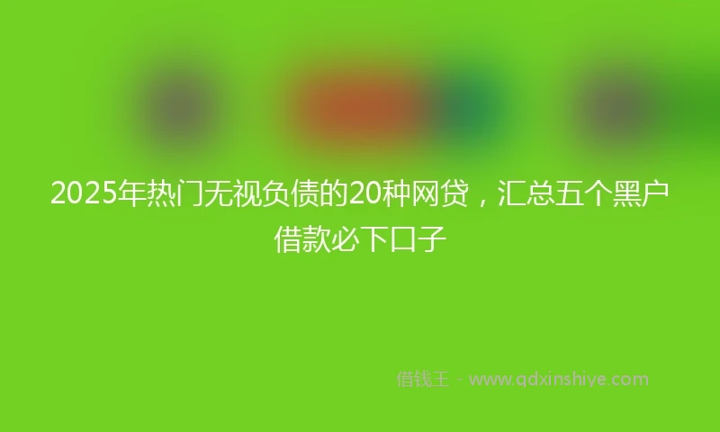 2025年热门无视负债的20种网贷，汇总五个黑户借款必下口子