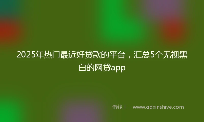 2025年热门最近好贷款的平台，汇总5个无视黑白的网贷app