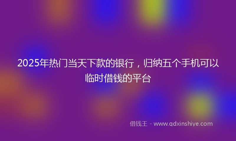 2025年热门当天下款的银行，归纳五个手机可以临时借钱的平台