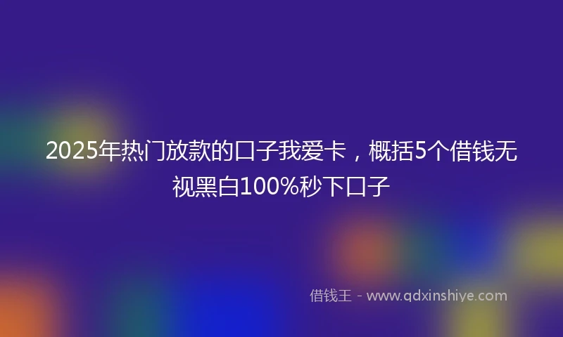 2025年热门放款的口子我爱卡，概括5个借钱无视黑白100%秒下口子