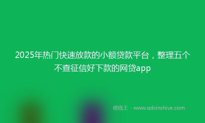 2025年热门快速放款的小额贷款平台，整理五个不查征信好下款的网贷app